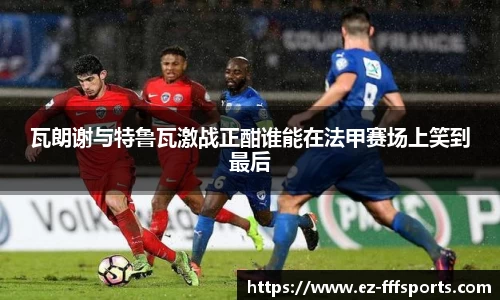 瓦朗谢与特鲁瓦激战正酣谁能在法甲赛场上笑到最后